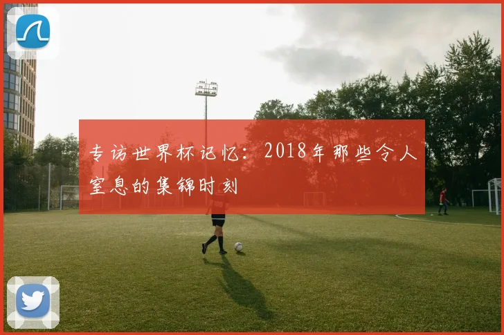 专访世界杯记忆：2018年那些令人窒息的集锦时刻