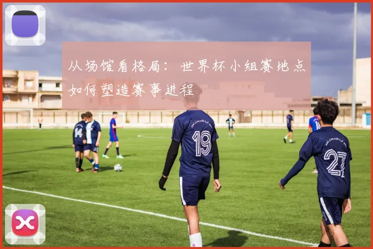 从场馆看格局：世界杯小组赛地点如何塑造赛事进程