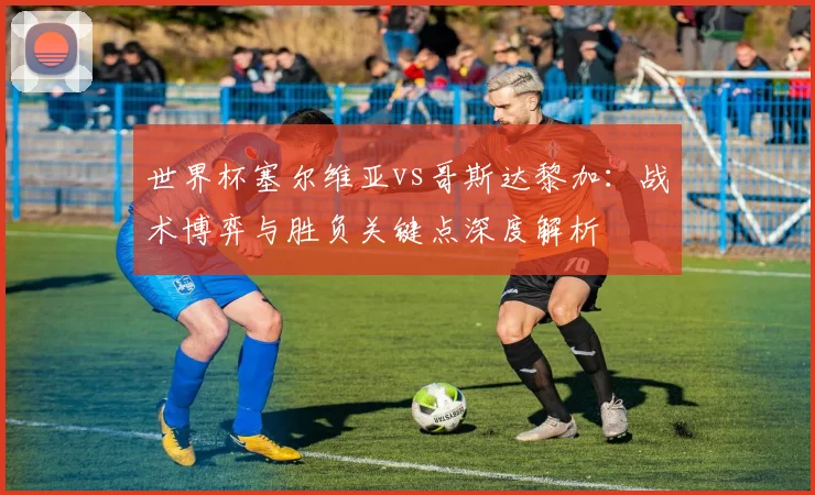 世界杯塞尔维亚vs哥斯达黎加：战术博弈与胜负关键点深度解析
